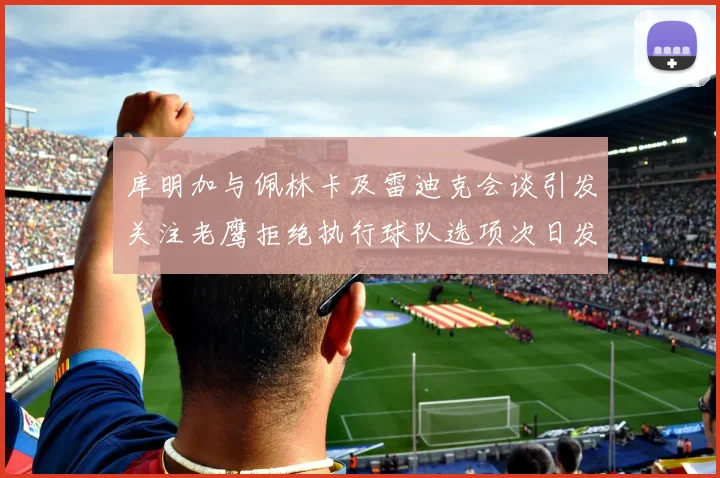 库明加与佩林卡及雷迪克会谈引发关注老鹰拒绝执行球队选项次日发生