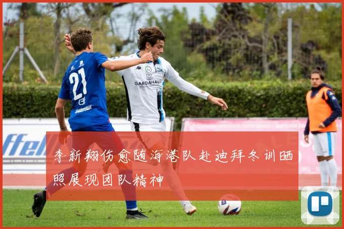 李新翔伤愈随海港队赴迪拜冬训晒照展现团队精神