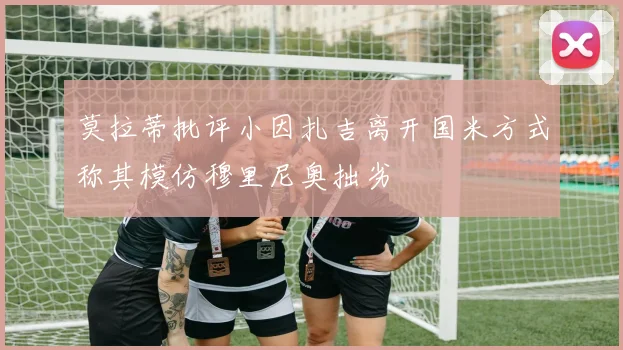 莫拉蒂批评小因扎吉离开国米方式称其模仿穆里尼奥拙劣