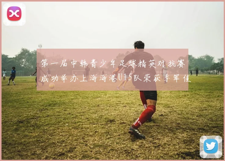 第一届中韩青少年足球精英对抗赛成功举办上海海港U15队荣获季军佳绩
