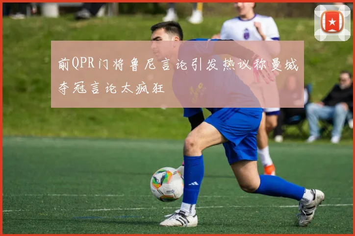 前QPR门将鲁尼言论引发热议称曼城夺冠言论太疯狂