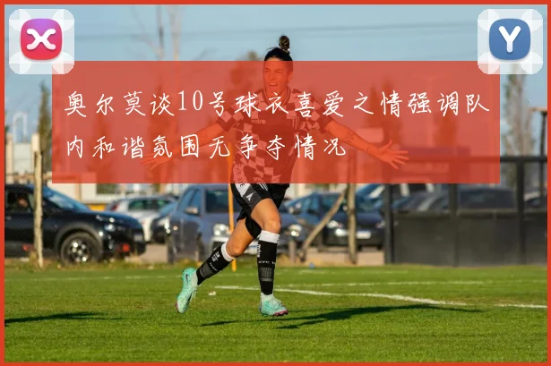 奥尔莫谈10号球衣喜爱之情强调队内和谐氛围无争夺情况