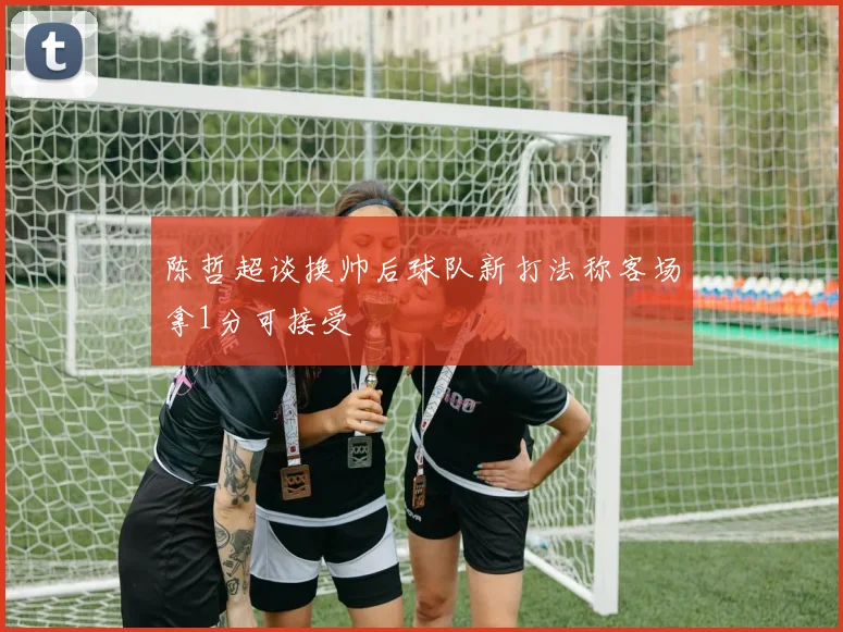 陈哲超谈换帅后球队新打法称客场拿1分可接受