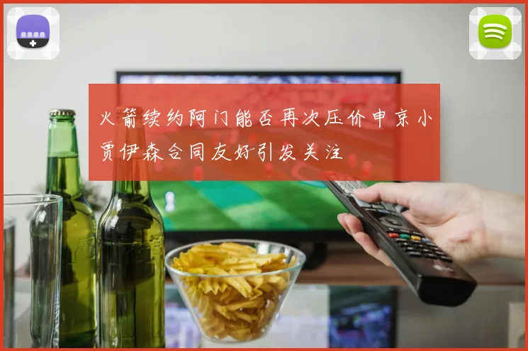 火箭续约阿门能否再次压价申京小贾伊森合同友好引发关注
