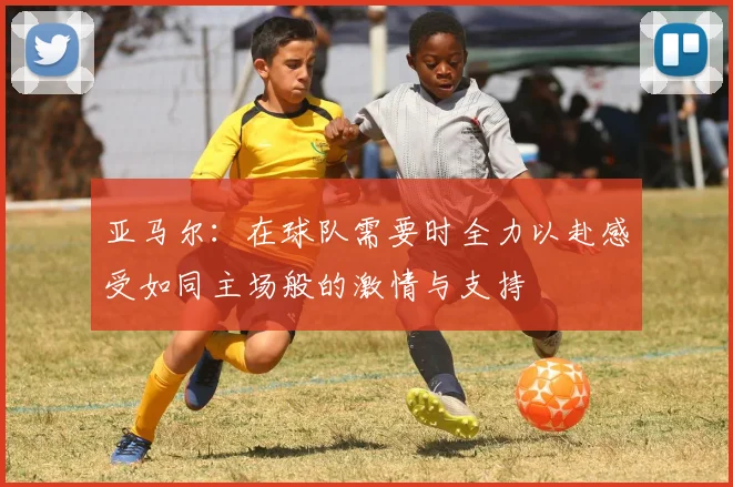 亚马尔：在球队需要时全力以赴感受如同主场般的激情与支持