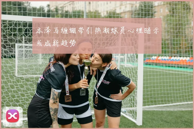 本泽马缠绷带引热潮球员心理暗示或成新趋势