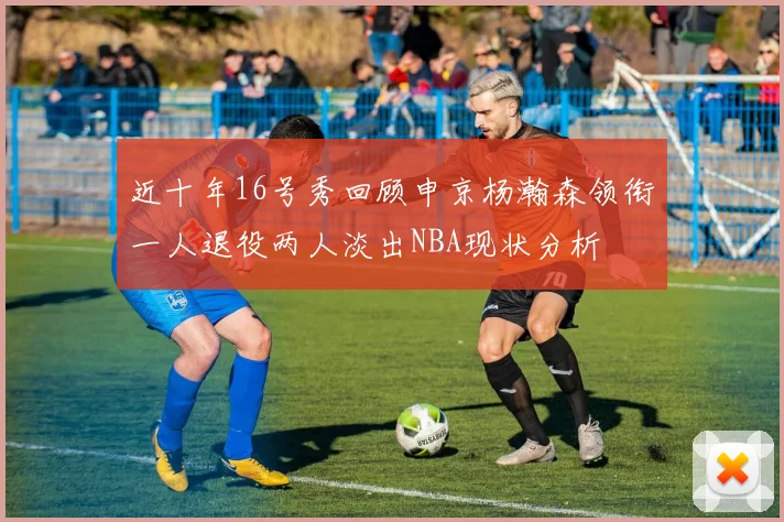 近十年16号秀回顾申京杨瀚森领衔一人退役两人淡出NBA现状分析