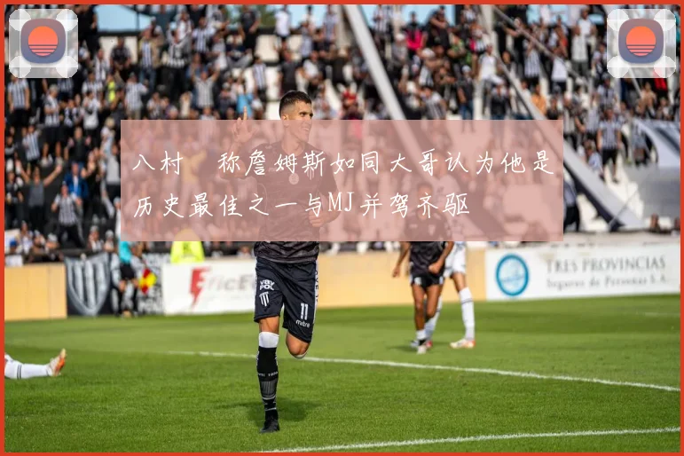 八村塁称詹姆斯如同大哥认为他是历史最佳之一与MJ并驾齐驱