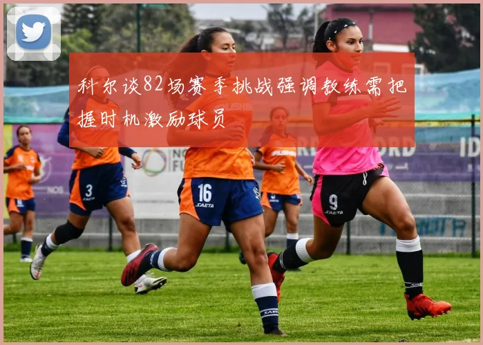 科尔谈82场赛季挑战强调教练需把握时机激励球员