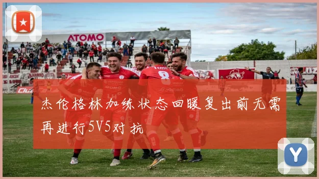 杰伦格林加练状态回暖复出前无需再进行5V5对抗