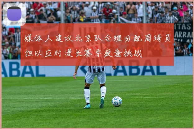媒体人建议北京队合理分配周琦负担以应对漫长赛季疲惫挑战