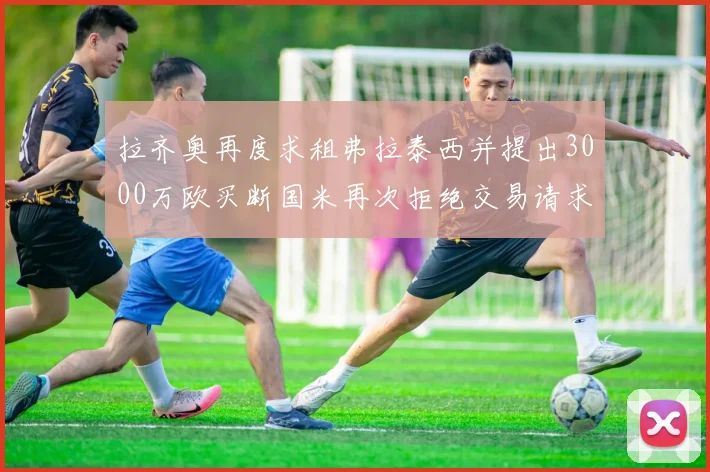 拉齐奥再度求租弗拉泰西并提出3000万欧买断国米再次拒绝交易请求