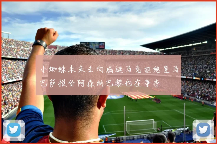 小蜘蛛未来去向成谜马竞拒绝皇马巴萨报价阿森纳巴黎也在争夺