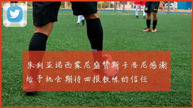 朱利亚诺西蒙尼盛赞斯卡洛尼感谢给予机会期待回报教练的信任