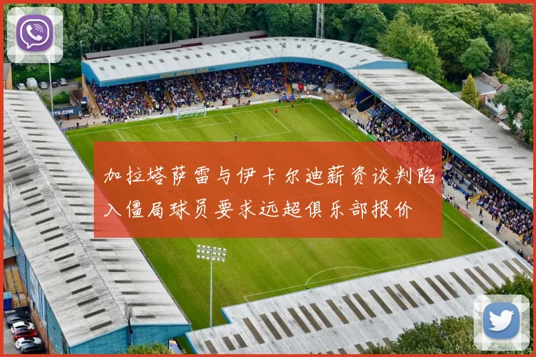 加拉塔萨雷与伊卡尔迪薪资谈判陷入僵局球员要求远超俱乐部报价