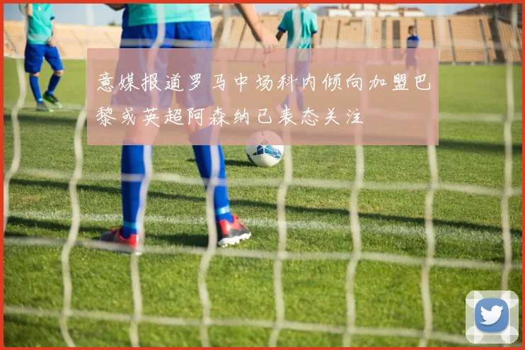 意媒报道罗马中场科内倾向加盟巴黎或英超阿森纳已表态关注