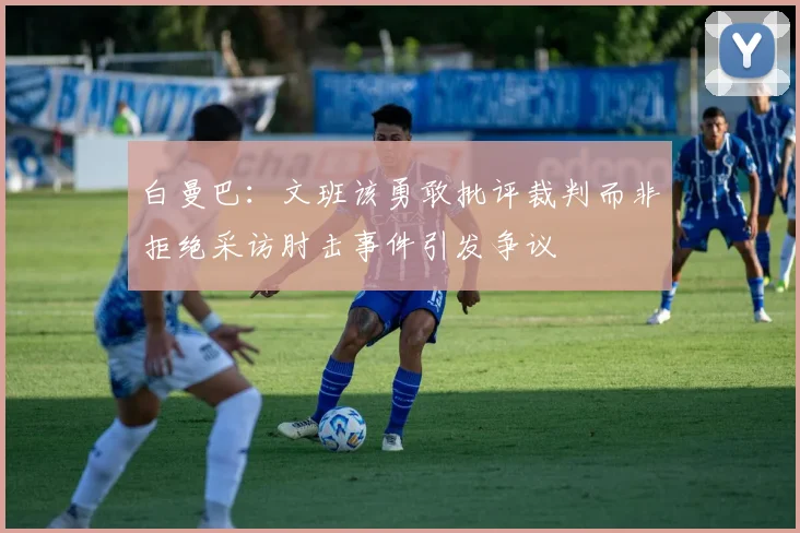 白曼巴：文班该勇敢批评裁判而非拒绝采访肘击事件引发争议