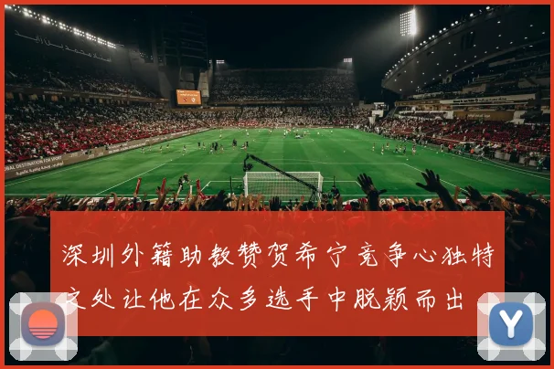 深圳外籍助教赞贺希宁竞争心独特之处让他在众多选手中脱颖而出