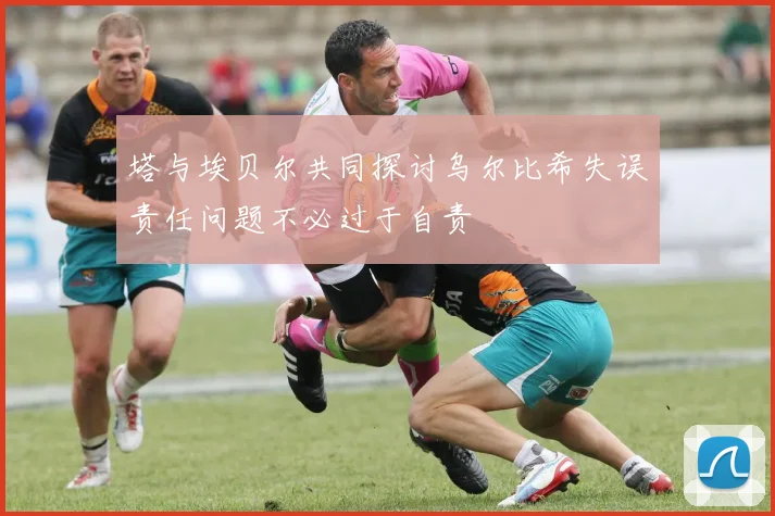 塔与埃贝尔共同探讨乌尔比希失误责任问题不必过于自责