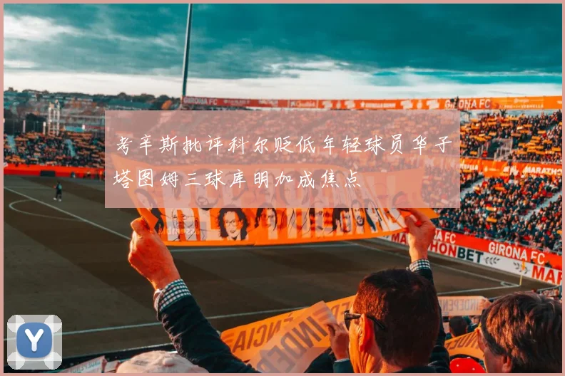 考辛斯批评科尔贬低年轻球员华子塔图姆三球库明加成焦点