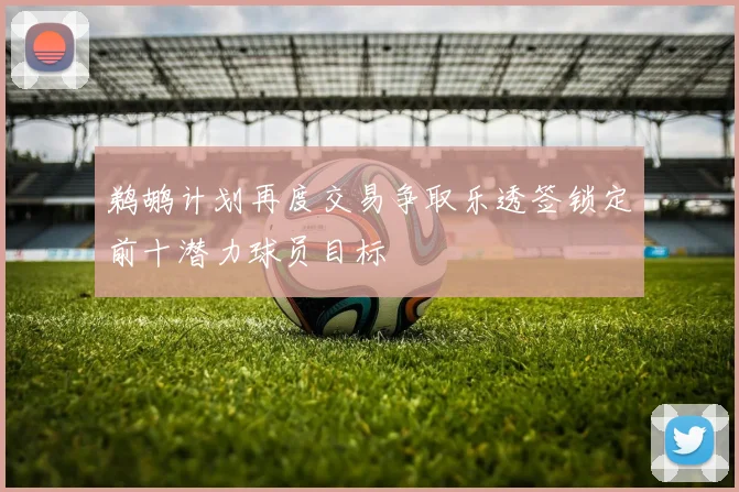 鹈鹕计划再度交易争取乐透签锁定前十潜力球员目标